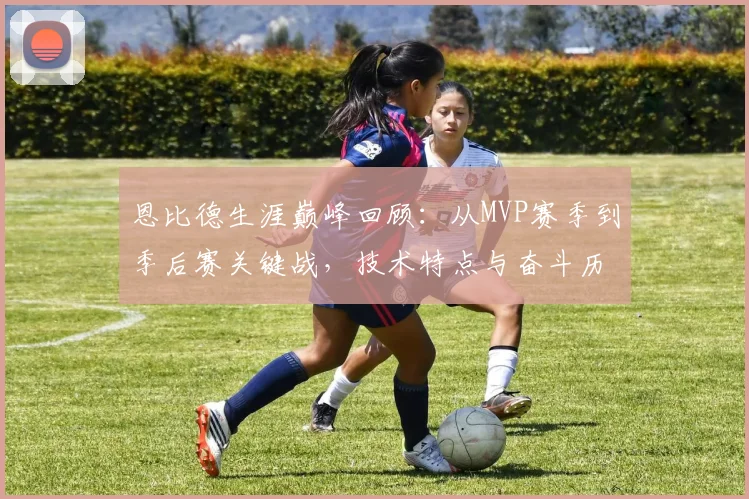 恩比德生涯巅峰回顾：从MVP赛季到季后赛关键战，技术特点与奋斗历程全解析