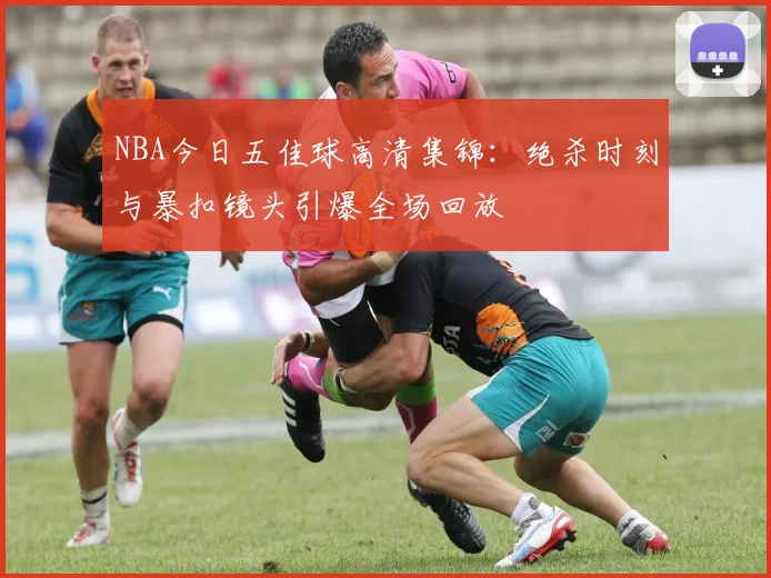 NBA今日五佳球高清集锦：绝杀时刻与暴扣镜头引爆全场回放