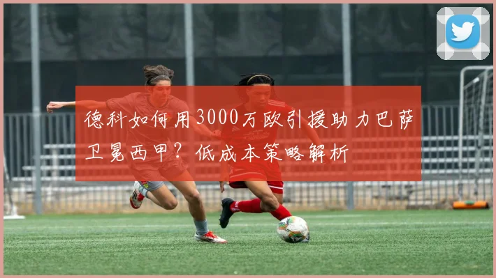 德科如何用3000万欧引援助力巴萨卫冕西甲？低成本策略解析